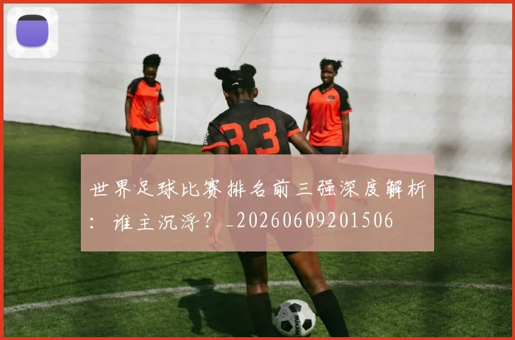 世界足球比赛排名前三强深度解析:谁主沉浮?_20260609201506