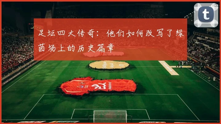 足坛四大传奇:他们如何改写了绿茵场上的历史篇章