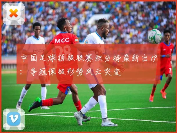 中国足球顶级联赛积分榜最新出炉:争冠保级形势风云突变