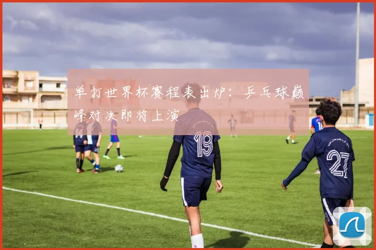 单打世界杯赛程表出炉:乒乓球巅峰对决即将上演