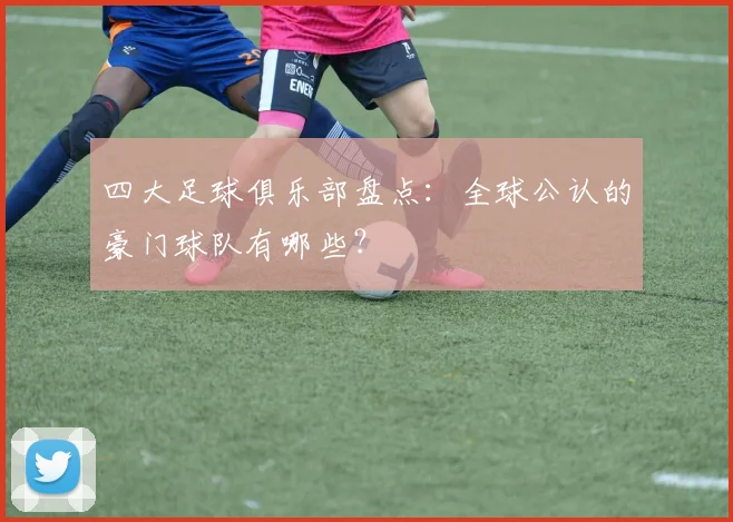 四大足球俱乐部盘点:全球公认的豪门球队有哪些?