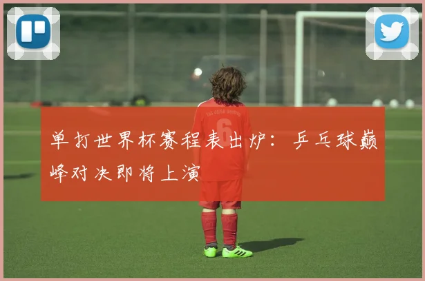 单打世界杯赛程表出炉：乒乓球巅峰对决即将上演